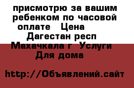 присмотрю за вашим ребенком по часовой оплате › Цена ­ 100 - Дагестан респ., Махачкала г. Услуги » Для дома   